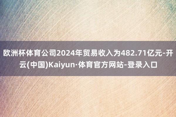 欧洲杯体育公司2024年贸易收入为482.71亿元-开云(中国)Kaiyun·体育官方网站-登录入口