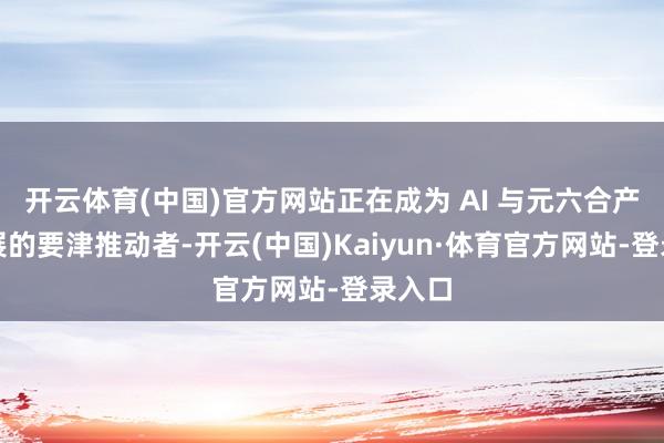 开云体育(中国)官方网站正在成为 AI 与元六合产业发展的要津推动者-开云(中国)Kaiyun·体育官方网站-登录入口