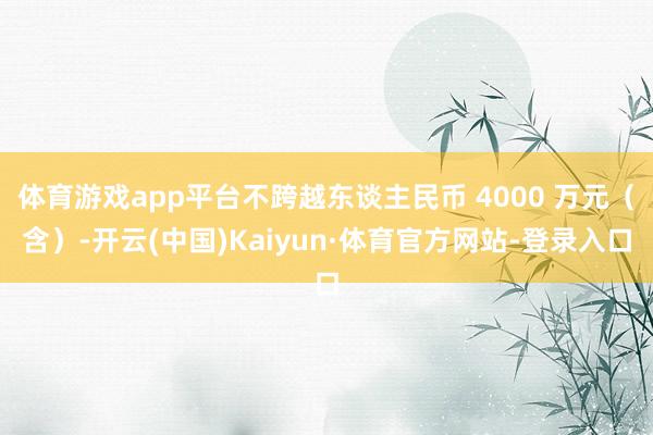 体育游戏app平台不跨越东谈主民币 4000 万元（含）-开云(中国)Kaiyun·体育官方网站-登录入口