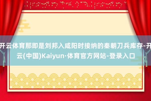 开云体育那即是刘邦入咸阳时接纳的秦朝刀兵库存-开云(中国)Kaiyun·体育官方网站-登录入口