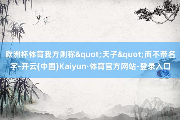 欧洲杯体育我方则称"天子"而不带名字-开云(中国)Kaiyun·体育官方网站-登录入口