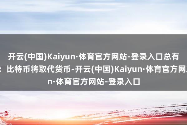 开云(中国)Kaiyun·体育官方网站-登录入口总有东谈主教唆：比特币将取代货币-开云(中国)Kaiyun·体育官方网站-登录入口