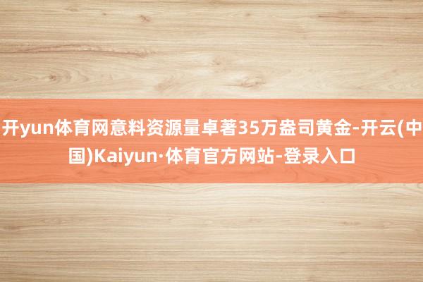 开yun体育网意料资源量卓著35万盎司黄金-开云(中国)Kaiyun·体育官方网站-登录入口