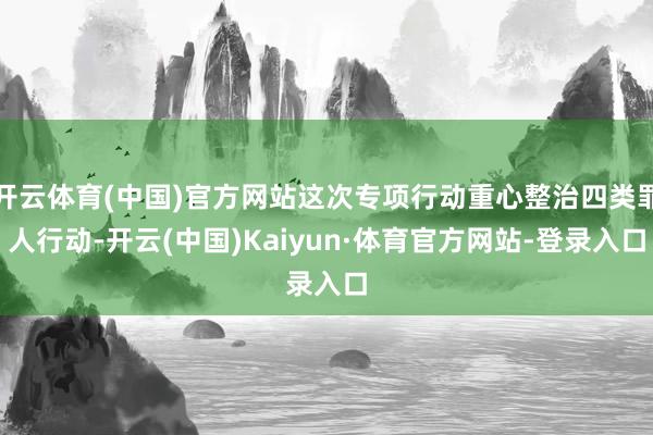开云体育(中国)官方网站这次专项行动重心整治四类罪人行动-开云(中国)Kaiyun·体育官方网站-登录入口