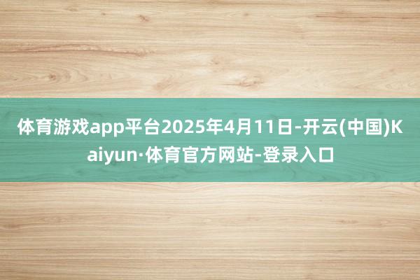 体育游戏app平台2025年4月11日-开云(中国)Kaiyun·体育官方网站-登录入口