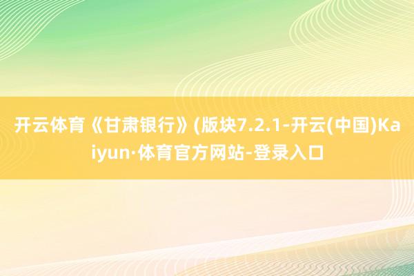 开云体育《甘肃银行》(版块7.2.1-开云(中国)Kaiyun·体育官方网站-登录入口
