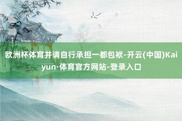 欧洲杯体育并请自行承担一都包袱-开云(中国)Kaiyun·体育官方网站-登录入口