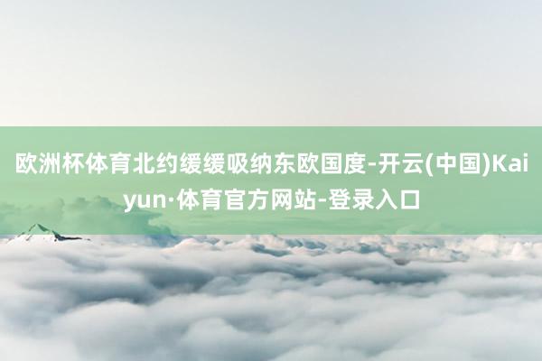 欧洲杯体育北约缓缓吸纳东欧国度-开云(中国)Kaiyun·体育官方网站-登录入口