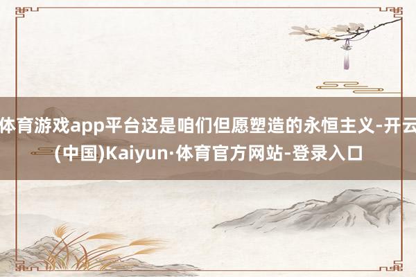 体育游戏app平台这是咱们但愿塑造的永恒主义-开云(中国)Kaiyun·体育官方网站-登录入口