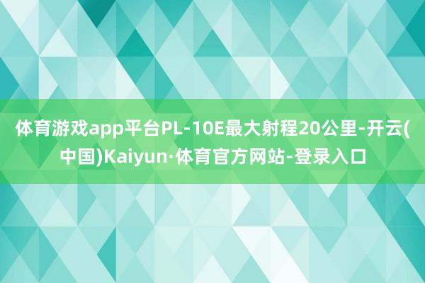体育游戏app平台PL-10E最大射程20公里-开云(中国)Kaiyun·体育官方网站-登录入口
