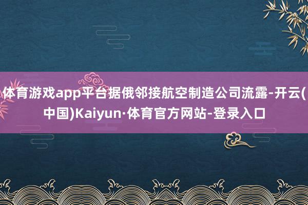体育游戏app平台据俄邻接航空制造公司流露-开云(中国)Kaiyun·体育官方网站-登录入口
