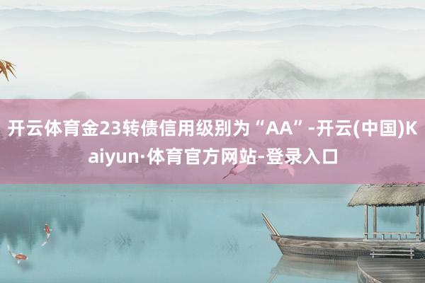 开云体育金23转债信用级别为“AA”-开云(中国)Kaiyun·体育官方网站-登录入口