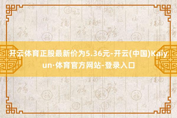 开云体育正股最新价为5.36元-开云(中国)Kaiyun·体育官方网站-登录入口