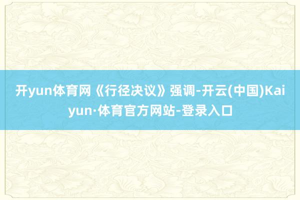 开yun体育网　　《行径决议》强调-开云(中国)Kaiyun·体育官方网站-登录入口