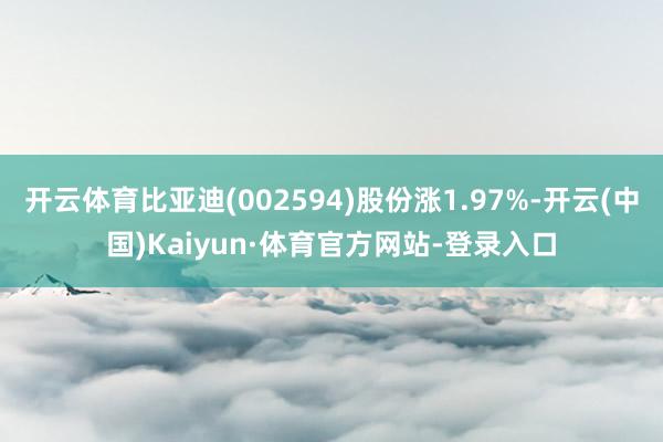 开云体育比亚迪(002594)股份涨1.97%-开云(中国)Kaiyun·体育官方网站-登录入口