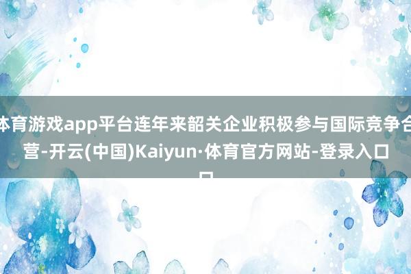 体育游戏app平台连年来韶关企业积极参与国际竞争合营-开云(中国)Kaiyun·体育官方网站-登录入口