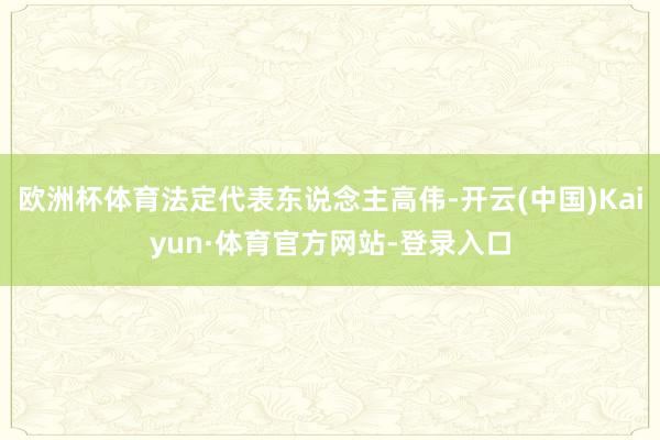 欧洲杯体育法定代表东说念主高伟-开云(中国)Kaiyun·体育官方网站-登录入口