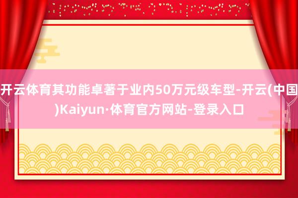开云体育其功能卓著于业内50万元级车型-开云(中国)Kaiyun·体育官方网站-登录入口