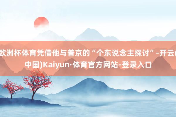 欧洲杯体育凭借他与普京的“个东说念主探讨”-开云(中国)Kaiyun·体育官方网站-登录入口