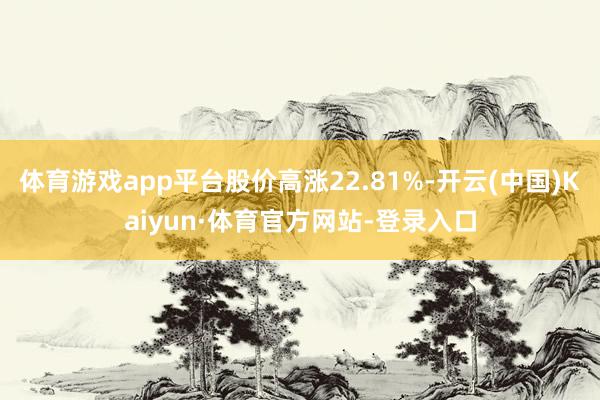 体育游戏app平台股价高涨22.81%-开云(中国)Kaiyun·体育官方网站-登录入口