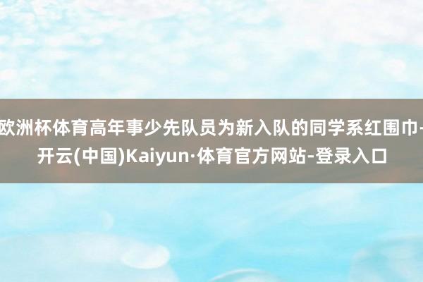 欧洲杯体育高年事少先队员为新入队的同学系红围巾-开云(中国)Kaiyun·体育官方网站-登录入口