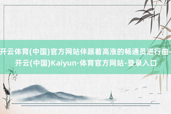 开云体育(中国)官方网站伴跟着高涨的畅通员进行曲-开云(中国)Kaiyun·体育官方网站-登录入口