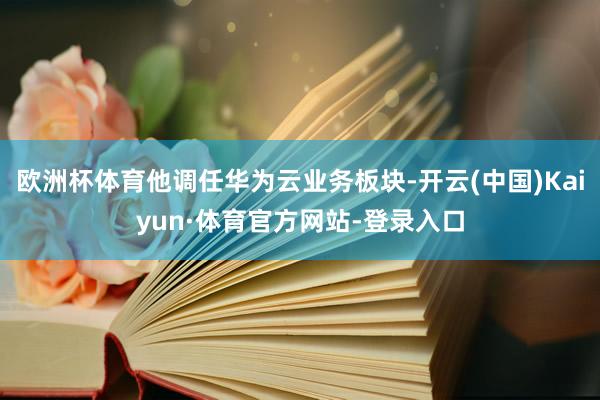 欧洲杯体育他调任华为云业务板块-开云(中国)Kaiyun·体育官方网站-登录入口