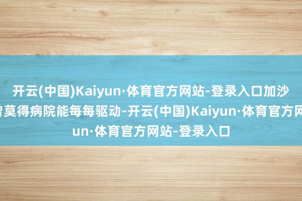 开云(中国)Kaiyun·体育官方网站-登录入口加沙地带北部也曾莫得病院能每每驱动-开云(中国)Kaiyun·体育官方网站-登录入口