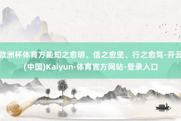 欧洲杯体育方能知之愈明、信之愈坚、行之愈笃-开云(中国)Kaiyun·体育官方网站-登录入口