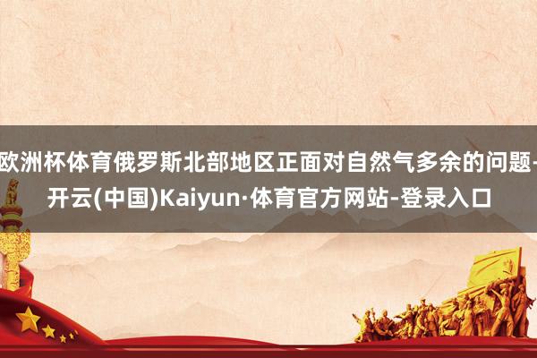 欧洲杯体育俄罗斯北部地区正面对自然气多余的问题-开云(中国)Kaiyun·体育官方网站-登录入口