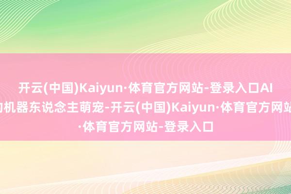 开云(中国)Kaiyun·体育官方网站-登录入口AI心思陪同的机器东说念主萌宠-开云(中国)Kaiyun·体育官方网站-登录入口