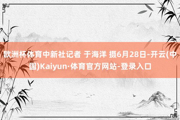 欧洲杯体育中新社记者 于海洋 摄6月28日-开云(中国)Kaiyun·体育官方网站-登录入口