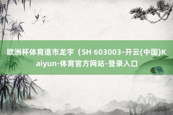 欧洲杯体育退市龙宇（SH 603003-开云(中国)Kaiyun·体育官方网站-登录入口