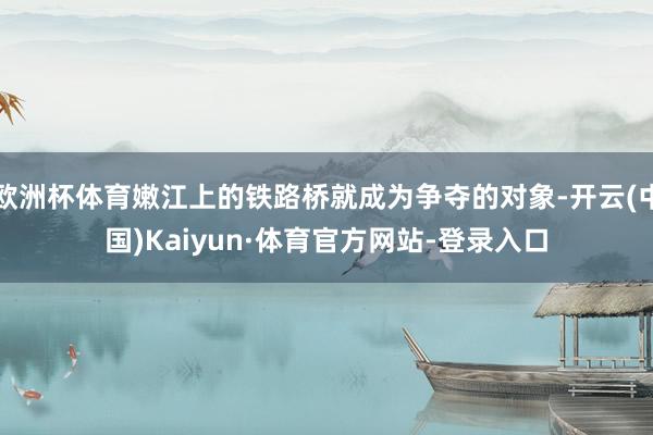 欧洲杯体育嫩江上的铁路桥就成为争夺的对象-开云(中国)Kaiyun·体育官方网站-登录入口