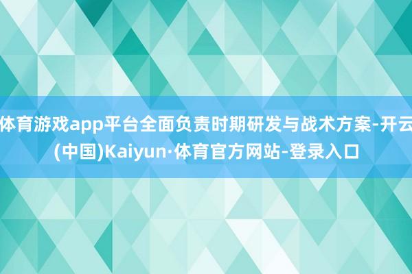 体育游戏app平台全面负责时期研发与战术方案-开云(中国)Kaiyun·体育官方网站-登录入口
