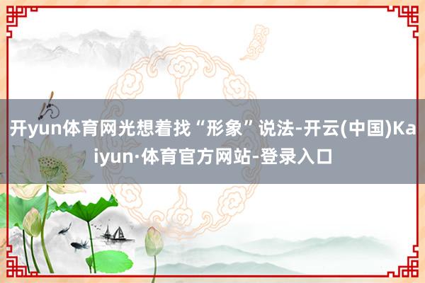 开yun体育网光想着找“形象”说法-开云(中国)Kaiyun·体育官方网站-登录入口