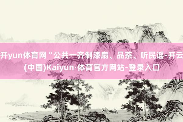 开yun体育网“公共一齐制漆扇、品茶、听民谣-开云(中国)Kaiyun·体育官方网站-登录入口
