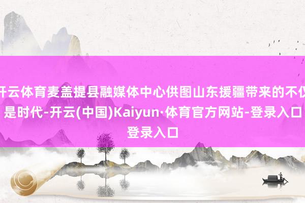 开云体育麦盖提县融媒体中心供图山东援疆带来的不仅是时代-开云(中国)Kaiyun·体育官方网站-登录入口