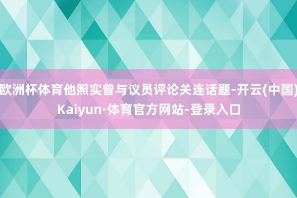 欧洲杯体育他照实曾与议员评论关连话题-开云(中国)Kaiyun·体育官方网站-登录入口