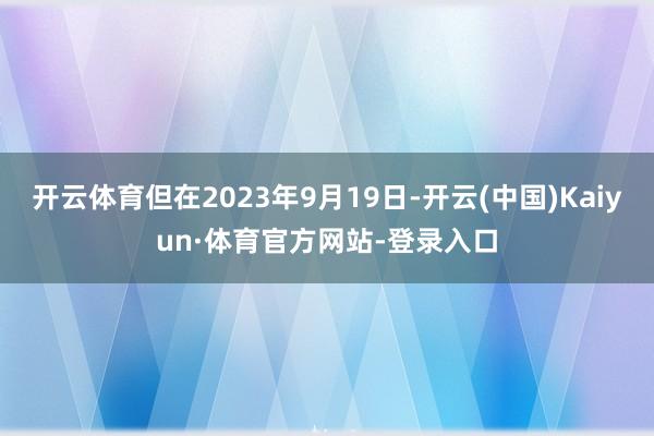 开云体育但在2023年9月19日-开云(中国)Kaiyun·体育官方网站-登录入口