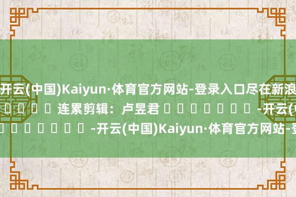 开云(中国)Kaiyun·体育官方网站-登录入口尽在新浪财经APP            						连累剪辑：卢昱君 							-开云(中国)Kaiyun·体育官方网站-登录入口