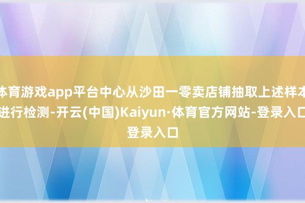 体育游戏app平台中心从沙田一零卖店铺抽取上述样本进行检测-开云(中国)Kaiyun·体育官方网站-登录入口