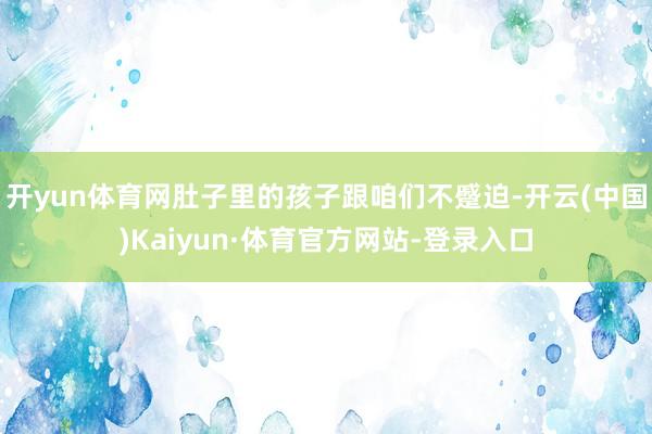 开yun体育网肚子里的孩子跟咱们不蹙迫-开云(中国)Kaiyun·体育官方网站-登录入口