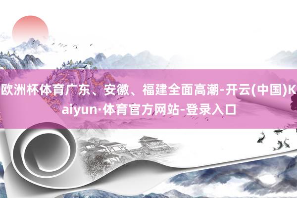 欧洲杯体育广东、安徽、福建全面高潮-开云(中国)Kaiyun·体育官方网站-登录入口