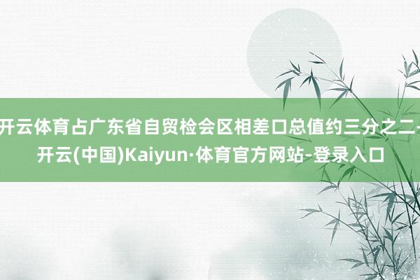 开云体育占广东省自贸检会区相差口总值约三分之二-开云(中国)Kaiyun·体育官方网站-登录入口