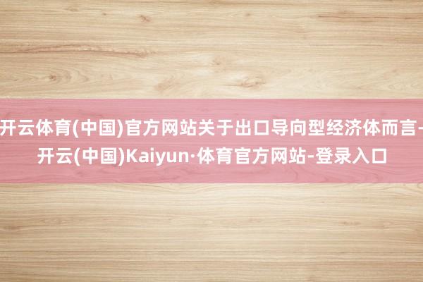 开云体育(中国)官方网站关于出口导向型经济体而言-开云(中国)Kaiyun·体育官方网站-登录入口