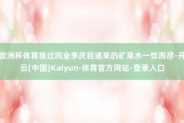 欧洲杯体育接过同业李庆民递来的矿泉水一饮而尽-开云(中国)Kaiyun·体育官方网站-登录入口