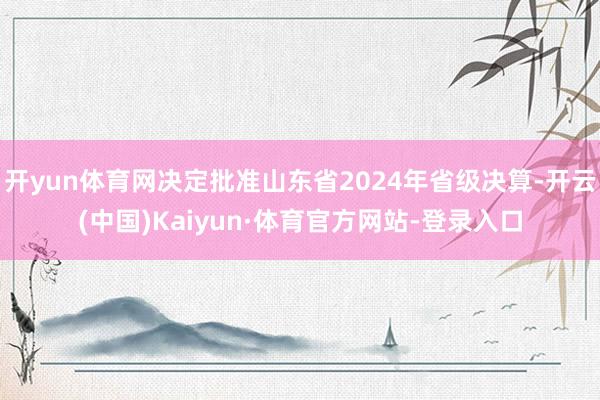 开yun体育网决定批准山东省2024年省级决算-开云(中国)Kaiyun·体育官方网站-登录入口