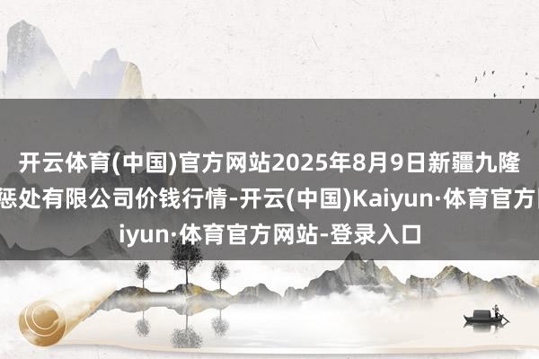 开云体育(中国)官方网站2025年8月9日新疆九隆盛和果品地点惩处有限公司价钱行情-开云(中国)Kaiyun·体育官方网站-登录入口