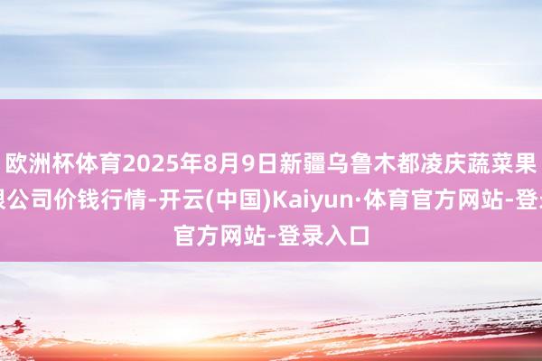 欧洲杯体育2025年8月9日新疆乌鲁木都凌庆蔬菜果品有限公司价钱行情-开云(中国)Kaiyun·体育官方网站-登录入口